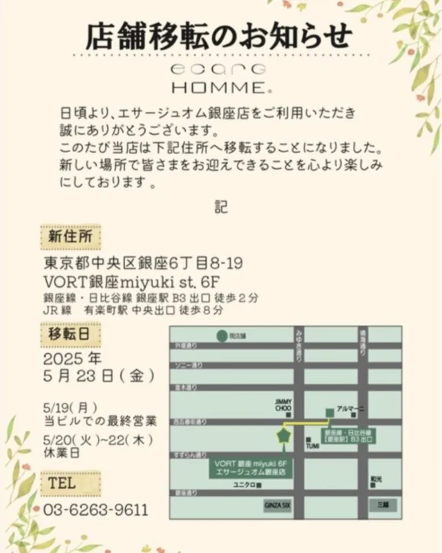 この度、サロン移転することになりましたので、ご案内申し上げます。

現サロンでの営業は2025年5月19日(月)までとなり、
移転オープンは2025年5月23日(金)を予定しております。
移転に伴い5月20日～5月22日まで移転準備の為休業となります。
移転前のお日にちは予約が埋まりやすいためお早めのご予約をおすすめしております。

新しい場所で皆様をお迎えできることを心より楽しみにしております☆彡

ご不明な点がございましたら、お気軽にお問い合わせください。

【新店舗住所】
〒104-0061 東京都中央区銀座６丁目８－１９
VORT銀座miyuki st.6F

銀座駅B3出口徒歩2分
有楽町線徒歩８分
